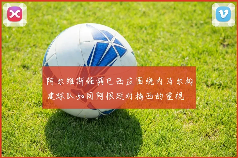 阿尔维斯强调巴西应围绕内马尔构建球队如同阿根廷对梅西的重视
