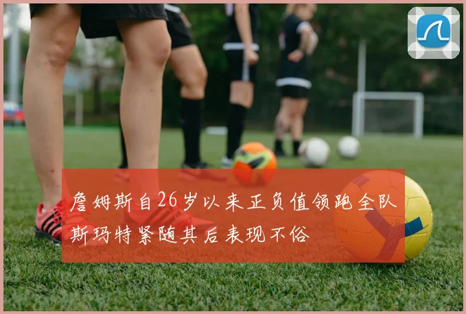詹姆斯自26岁以来正负值领跑全队斯玛特紧随其后表现不俗