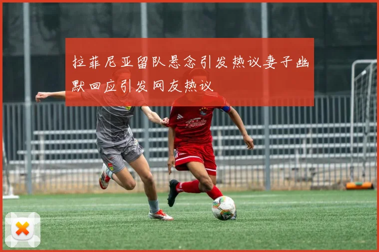 拉菲尼亚留队悬念引发热议妻子幽默回应引发网友热议