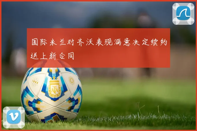 国际米兰对齐沃表现满意决定续约送上新合同