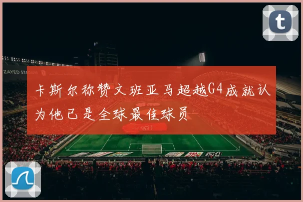 卡斯尔称赞文班亚马超越G4成就认为他已是全球最佳球员