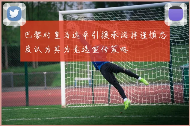 巴黎对皇马选举引援承诺持谨慎态度认为其为竞选宣传策略