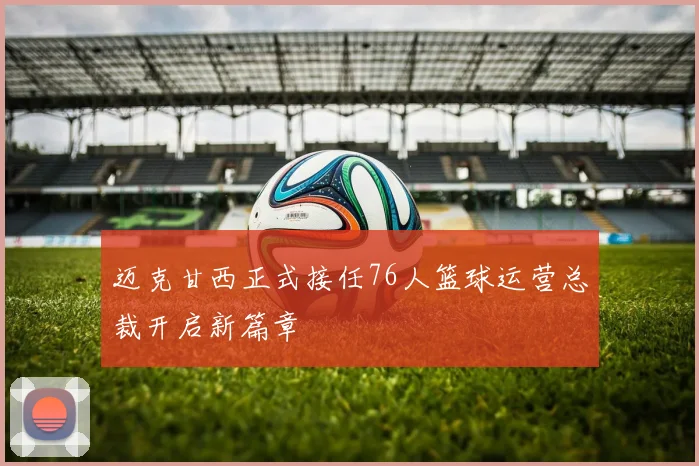 迈克甘西正式接任76人篮球运营总裁开启新篇章