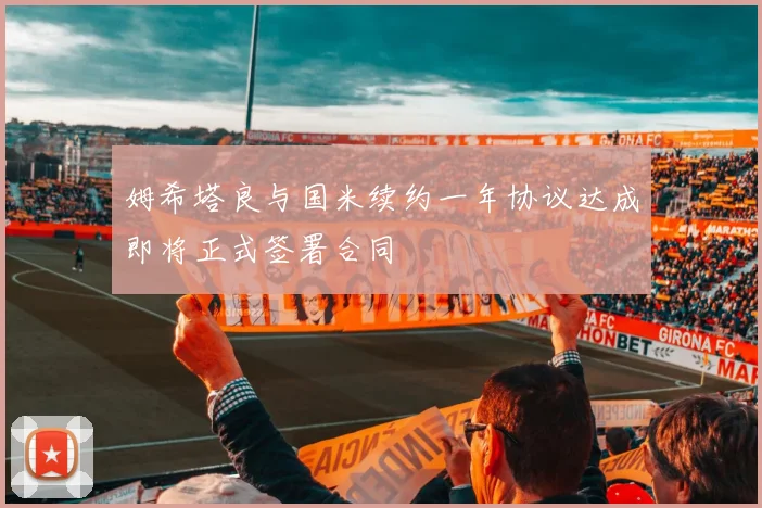 姆希塔良与国米续约一年协议达成即将正式签署合同