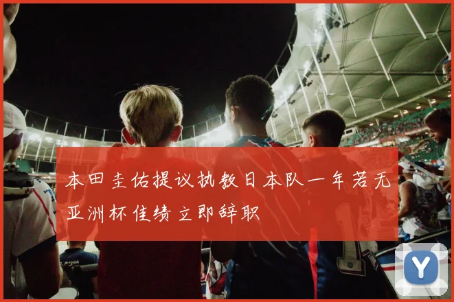 本田圭佑提议执教日本队一年若无亚洲杯佳绩立即辞职