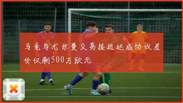 马竞与尤尔曼交易接近达成协议差价仅剩500万欧元