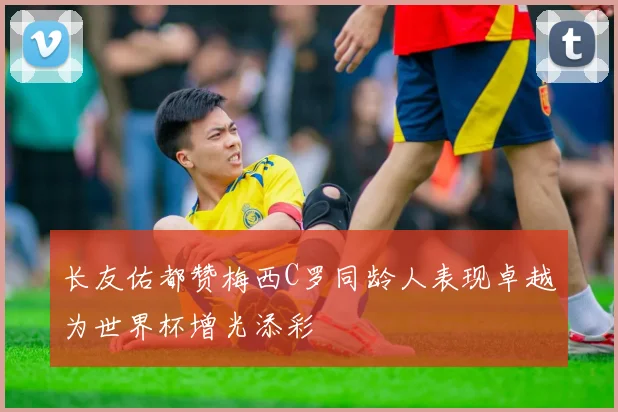 长友佑都赞梅西C罗同龄人表现卓越为世界杯增光添彩
