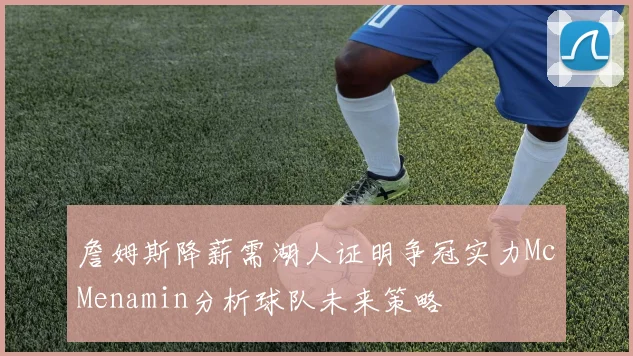 詹姆斯降薪需湖人证明争冠实力McMenamin分析球队未来策略