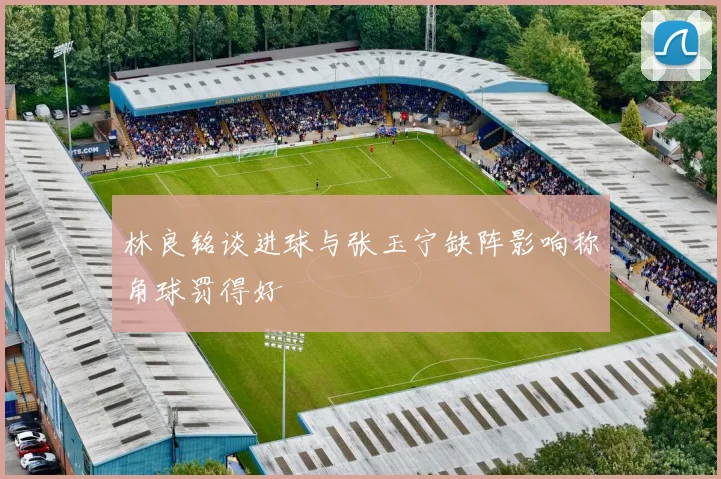 林良铭谈进球与张玉宁缺阵影响称角球罚得好