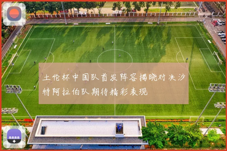 土伦杯中国队首发阵容揭晓对决沙特阿拉伯队期待精彩表现