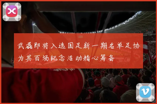 武磊即将入选国足新一期名单足协为其百场纪念活动精心筹备