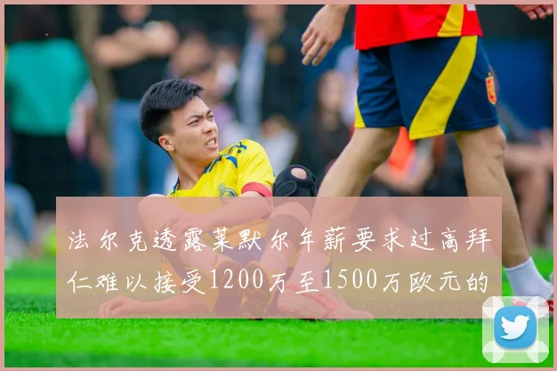 法尔克透露莱默尔年薪要求过高拜仁难以接受1200万至1500万欧元的报价