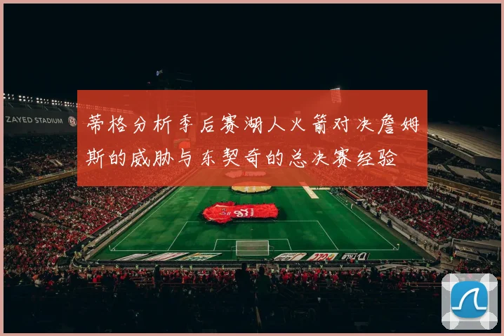 蒂格分析季后赛湖人火箭对决詹姆斯的威胁与东契奇的总决赛经验