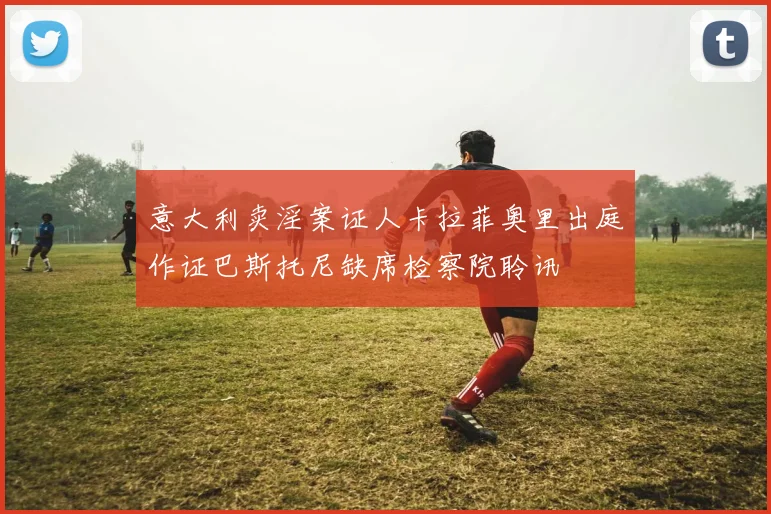 意大利卖淫案证人卡拉菲奥里出庭作证巴斯托尼缺席检察院聆讯