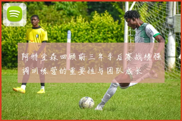 阿特金森回顾前三年季后赛战绩强调训练营的重要性与团队成长