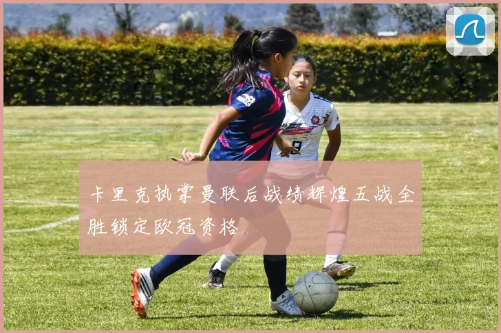 卡里克执掌曼联后战绩辉煌五战全胜锁定欧冠资格