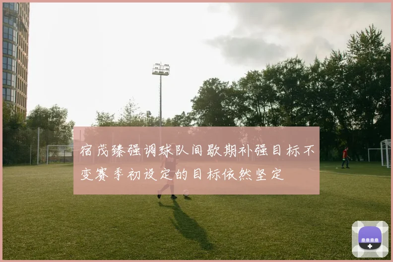 宿茂臻强调球队间歇期补强目标不变赛季初设定的目标依然坚定