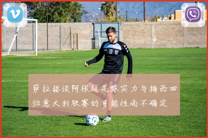 萨拉赫谈阿根廷足球实力与梅西回归意大利联赛的可能性尚不确定