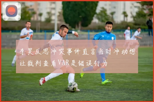 李昊反思冲突事件直言当时冲动想让裁判查看VAR是错误行为