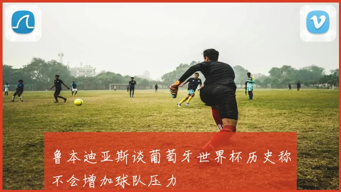 鲁本迪亚斯谈葡萄牙世界杯历史称不会增加球队压力
