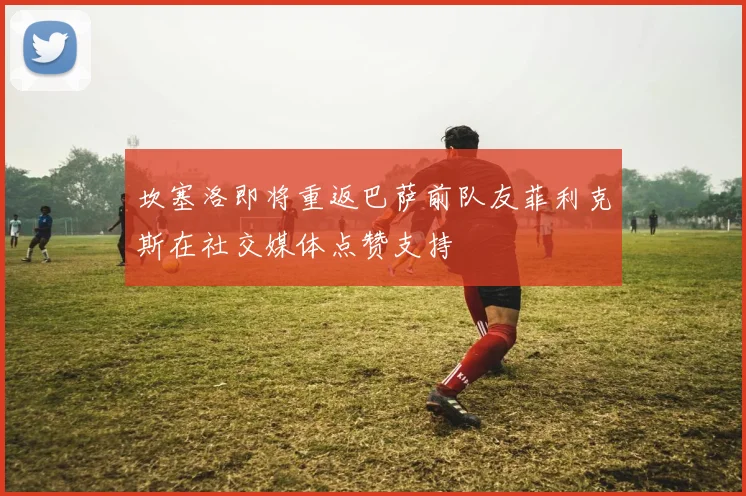 坎塞洛即将重返巴萨前队友菲利克斯在社交媒体点赞支持